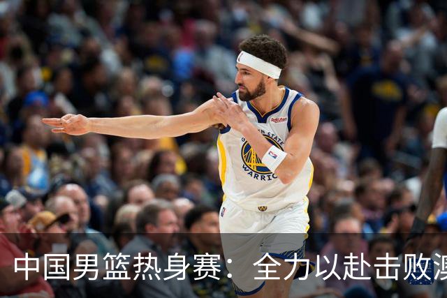 中国男篮热身赛：全力以赴击败澳大利亚，郭士强打造双塔阵容，央视直播